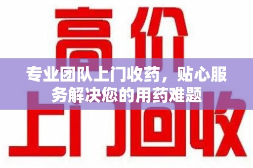 威海专业团队上门收药，贴心服务解决您的用药难题