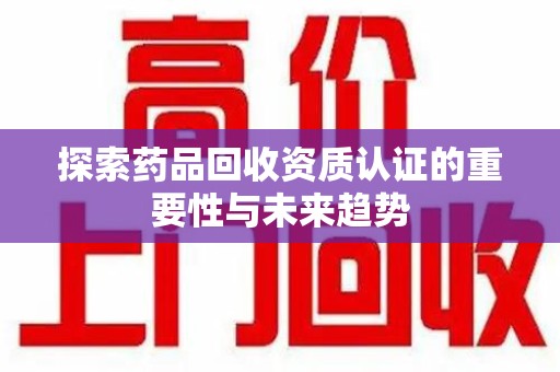 威海探索药品回收资质认证的重要性与未来趋势