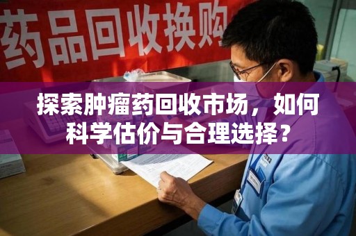 威海探索肿瘤药回收市场，如何科学估价与合理选择？