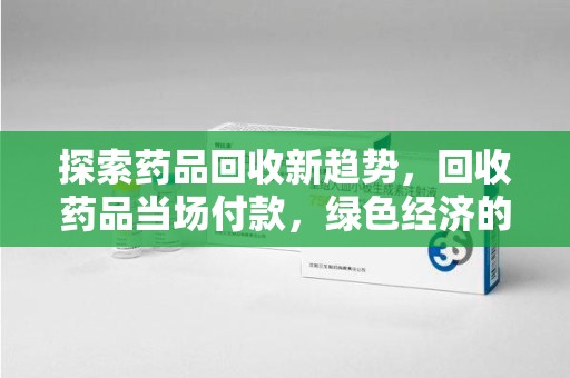 威海探索药品回收新趋势，回收药品当场付款，绿色经济的未来
