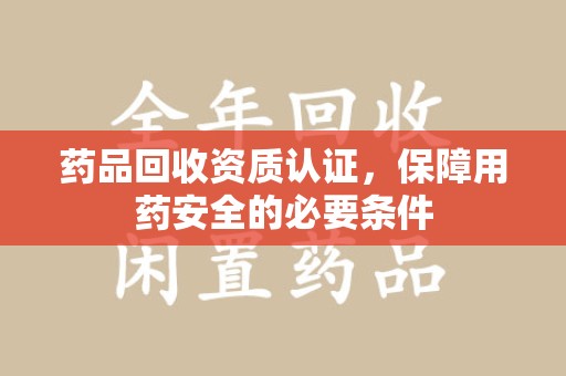 威海药品回收资质认证，保障用药安全的必要条件