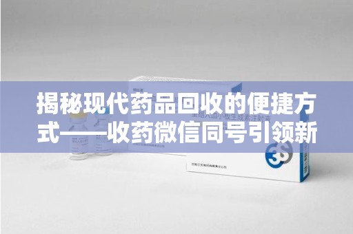 威海揭秘现代药品回收的便捷方式——收药微信同号引领新潮流