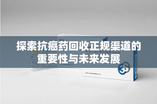 威海探索抗癌药回收正规渠道的重要性与未来发展