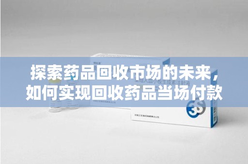 威海探索药品回收市场的未来，如何实现回收药品当场付款的双赢模式