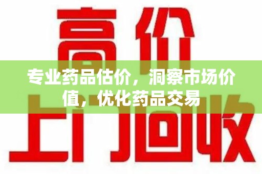威海专业药品估价，洞察市场价值，优化药品交易