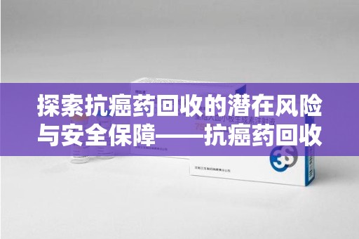 威海探索抗癌药回收的潜在风险与安全保障——抗癌药回收安全吗