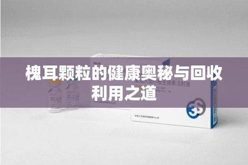 威海槐耳颗粒的健康奥秘与回收利用之道