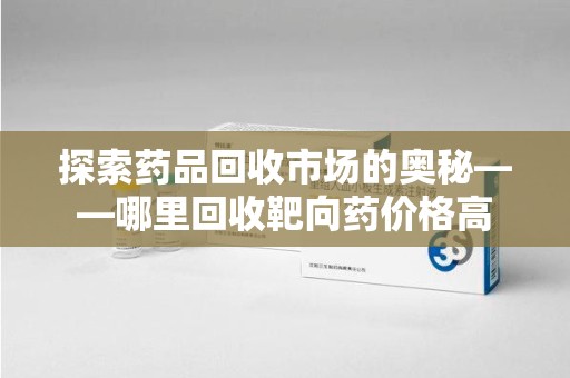 威海探索药品回收市场的奥秘——哪里回收靶向药价格高
