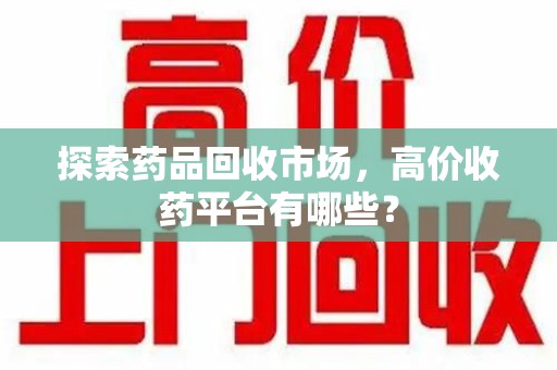 威海探索药品回收市场，高价收药平台有哪些？