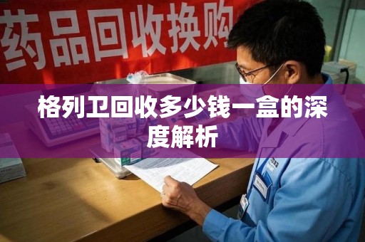 威海格列卫回收多少钱一盒的深度解析