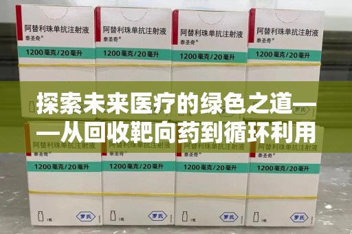威海探索未来医疗的绿色之道——从回收靶向药到循环利用