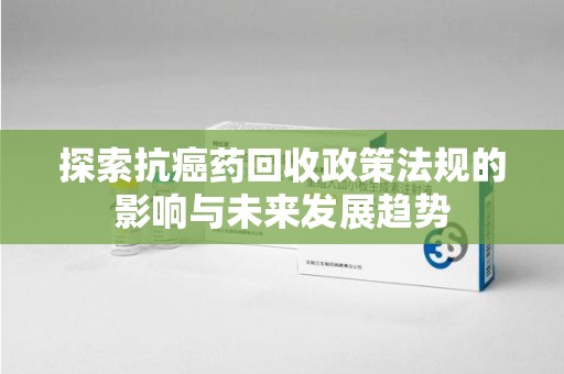 威海探索抗癌药回收政策法规的影响与未来发展趋势