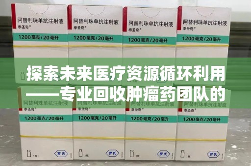 威海探索未来医疗资源循环利用——专业回收肿瘤药团队的使命与实践