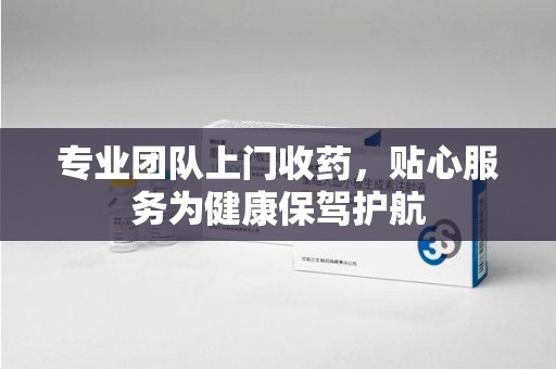 威海专业团队上门收药，贴心服务为健康保驾护航