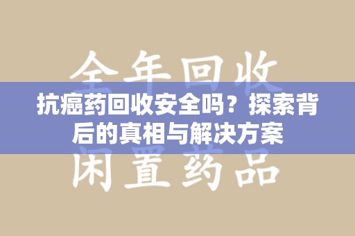 威海抗癌药回收安全吗？探索背后的真相与解决方案