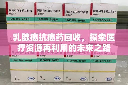 威海乳腺癌抗癌药回收，探索医疗资源再利用的未来之路
