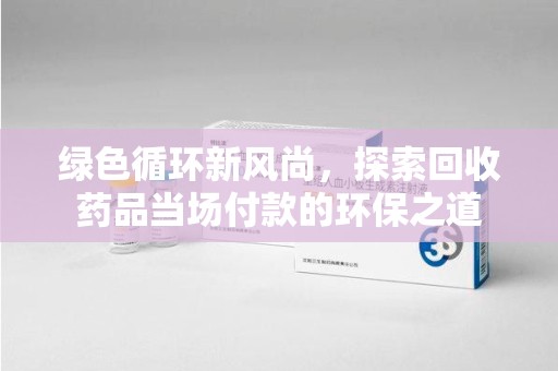 威海绿色循环新风尚，探索回收药品当场付款的环保之道