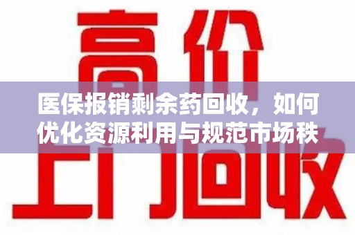 威海医保报销剩余药回收，如何优化资源利用与规范市场秩序