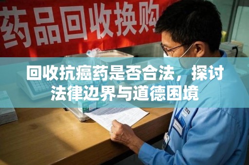 威海回收抗癌药是否合法，探讨法律边界与道德困境
