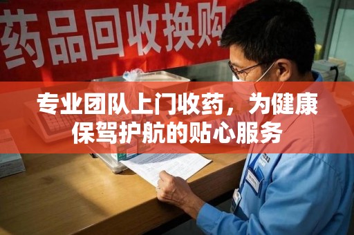 威海专业团队上门收药，为健康保驾护航的贴心服务