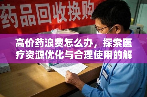 威海高价药浪费怎么办，探索医疗资源优化与合理使用的解决方案