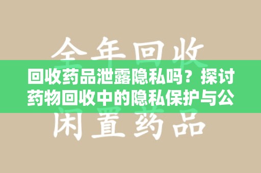 威海回收药品泄露隐私吗？探讨药物回收中的隐私保护与公众健康
