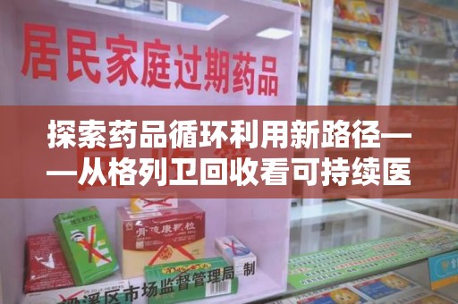 威海探索药品循环利用新路径——从格列卫回收看可持续医疗的未来