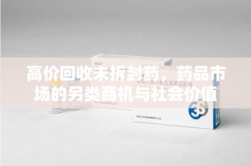 威海高价回收未拆封药，药品市场的另类商机与社会价值