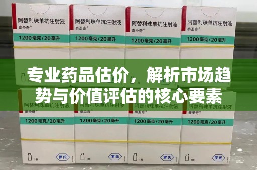威海专业药品估价，解析市场趋势与价值评估的核心要素