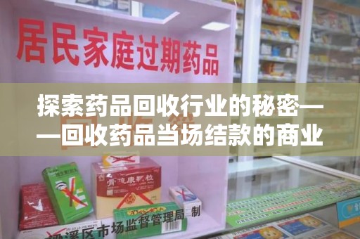 威海探索药品回收行业的秘密——回收药品当场结款的商业逻辑与社会价值