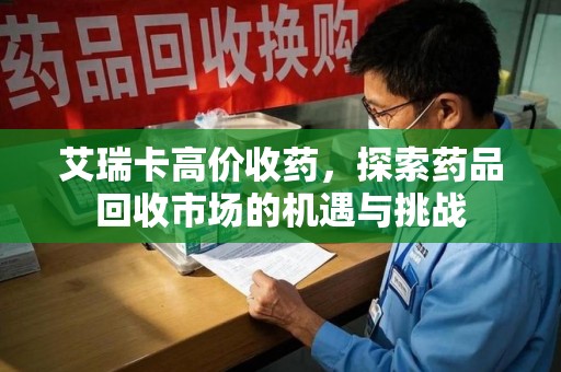 威海艾瑞卡高价收药，探索药品回收市场的机遇与挑战
