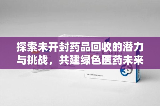 威海探索未开封药品回收的潜力与挑战，共建绿色医药未来