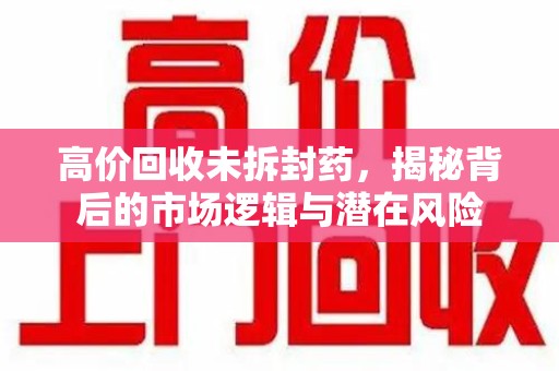 威海高价回收未拆封药，揭秘背后的市场逻辑与潜在风险