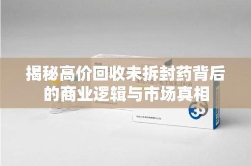 威海揭秘高价回收未拆封药背后的商业逻辑与市场真相