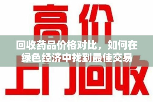 威海回收药品价格对比，如何在绿色经济中找到最佳交易