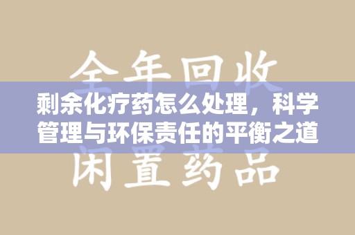 威海剩余化疗药怎么处理，科学管理与环保责任的平衡之道