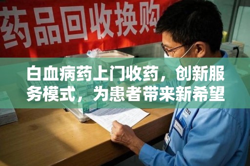 威海白血病药上门收药，创新服务模式，为患者带来新希望