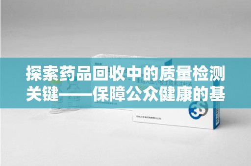 威海探索药品回收中的质量检测关键——保障公众健康的基石