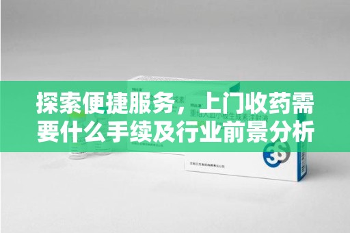 威海探索便捷服务，上门收药需要什么手续及行业前景分析