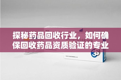 威海探秘药品回收行业，如何确保回收药品资质验证的专业性与规范性