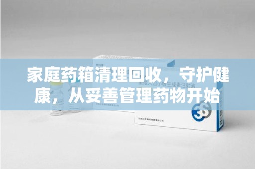 威海家庭药箱清理回收，守护健康，从妥善管理药物开始