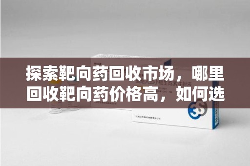 威海探索靶向药回收市场，哪里回收靶向药价格高，如何选择最优渠道
