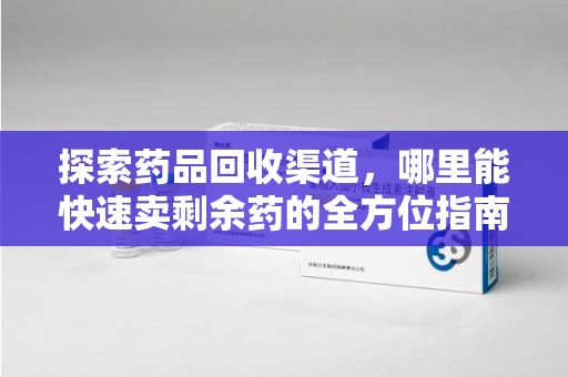 威海探索药品回收渠道，哪里能快速卖剩余药的全方位指南