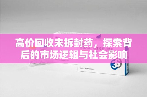 威海高价回收未拆封药，探索背后的市场逻辑与社会影响