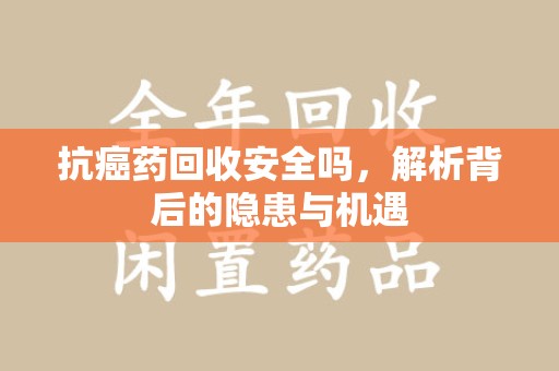 威海抗癌药回收安全吗，解析背后的隐患与机遇