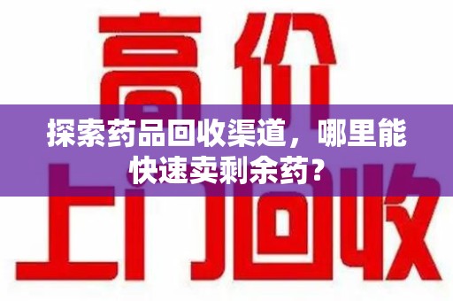 威海探索药品回收渠道，哪里能快速卖剩余药？