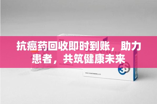 威海抗癌药回收即时到账，助力患者，共筑健康未来