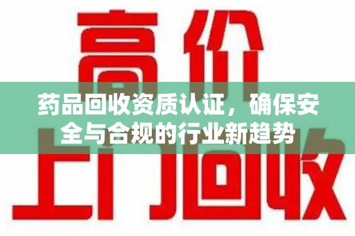 威海药品回收资质认证，确保安全与合规的行业新趋势