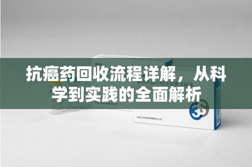 威海抗癌药回收流程详解，从科学到实践的全面解析
