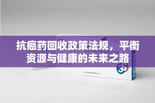 威海抗癌药回收政策法规，平衡资源与健康的未来之路